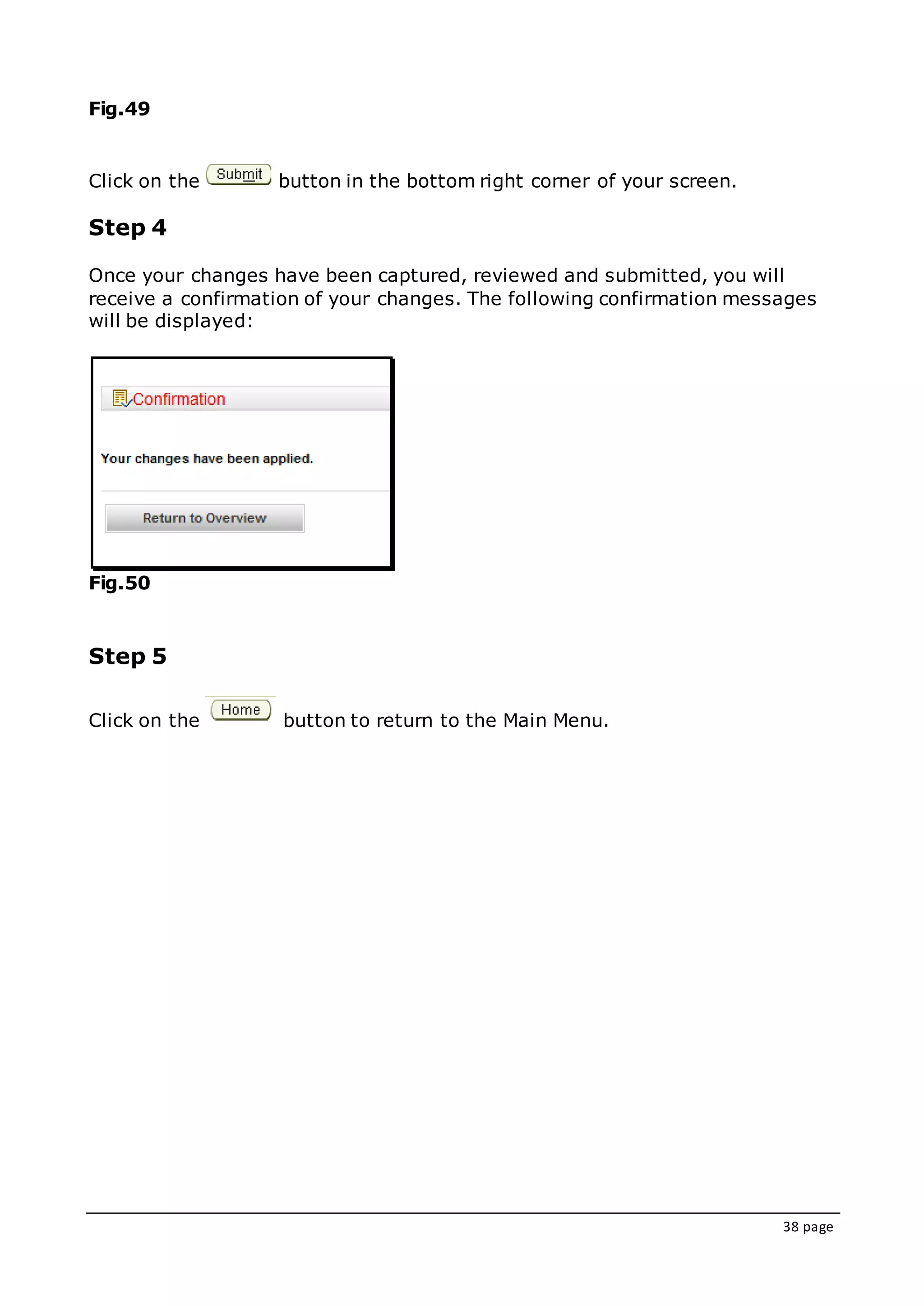 38 page
Fig.49
Click on the button in the bottom right corner of your screen.
Step 4
Once your changes have been captured, reviewed and submitted, you will
receive a confirmation of your changes. The following confirmation messages
will be displayed:
Fig.50
Step 5
Click on the button to return to the Main Menu.
 