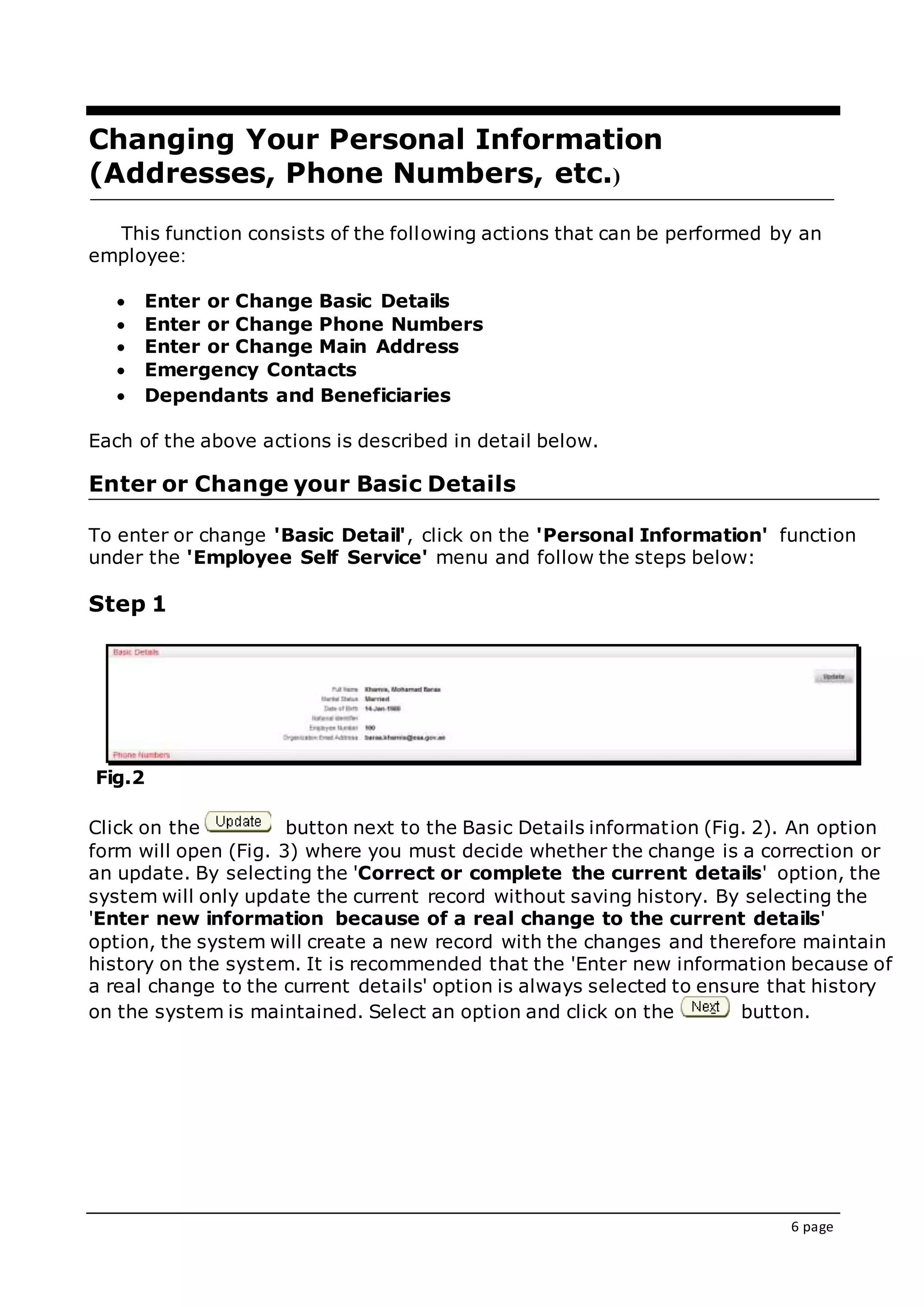 6 page
Changing Your Personal Information
(Addresses, Phone Numbers, etc.(
This function consists of the following actions that can be performed by an
employee:
 Enter or Change Basic Details
 Enter or Change Phone Numbers
 Enter or Change Main Address
 Emergency Contacts
 Dependants and Beneficiaries
Each of the above actions is described in detail below.
Enter or Change your Basic Details
To enter or change 'Basic Detail', click on the 'Personal Information' function
under the 'Employee Self Service' menu and follow the steps below:
Step 1
Fig.2
Click on the button next to the Basic Details information (Fig. 2). An option
form will open (Fig. 3) where you must decide whether the change is a correction or
an update. By selecting the 'Correct or complete the current details' option, the
system will only update the current record without saving history. By selecting the
'Enter new information because of a real change to the current details'
option, the system will create a new record with the changes and therefore maintain
history on the system. It is recommended that the 'Enter new information because of
a real change to the current details' option is always selected to ensure that history
on the system is maintained. Select an option and click on the button.
 