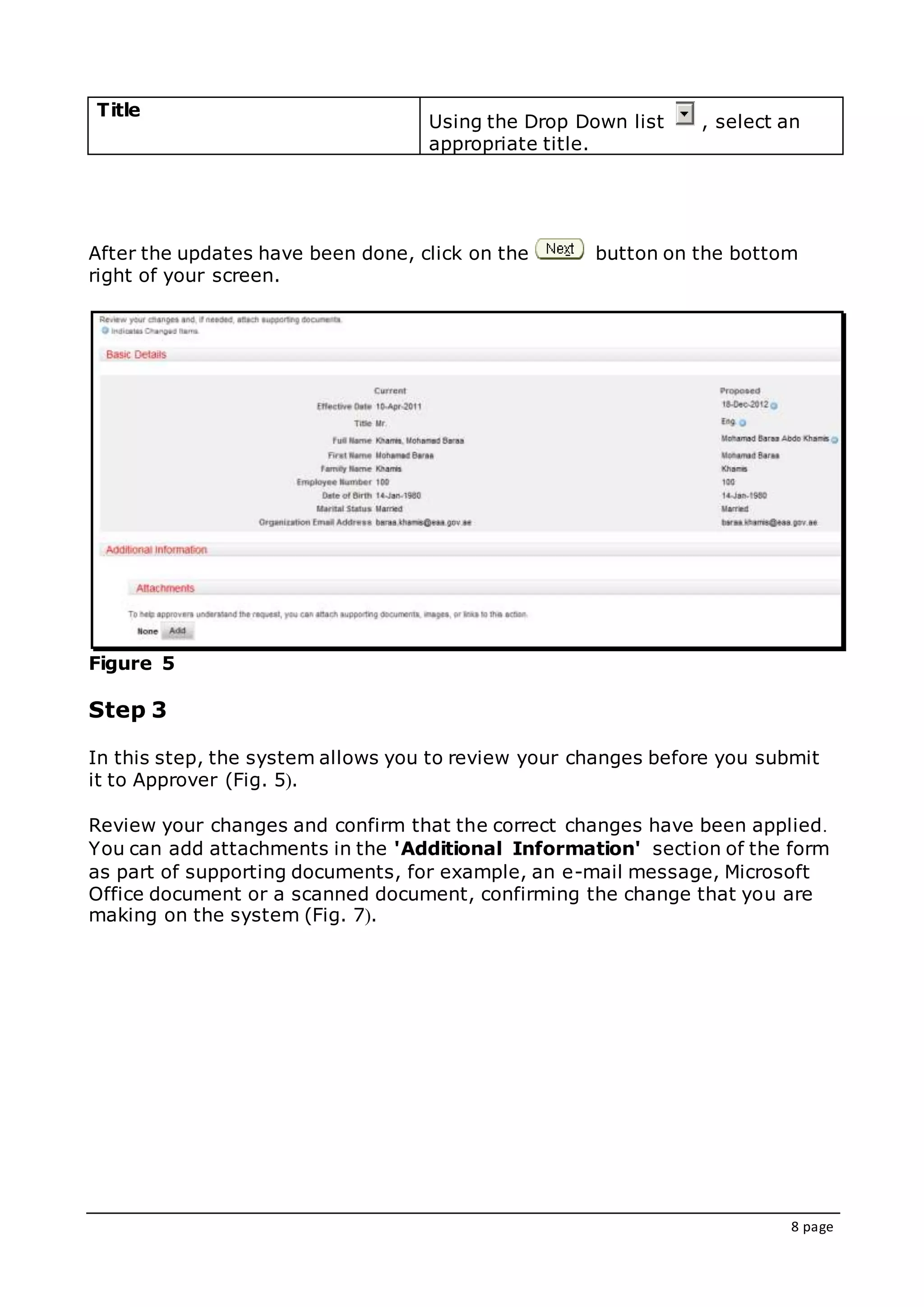 8 page
Title
Using the Drop Down list , select an
appropriate title.
After the updates have been done, click on the button on the bottom
right of your screen.
Figure 5
Step 3
In this step, the system allows you to review your changes before you submit
it to Approver (Fig. 5(.
Review your changes and confirm that the correct changes have been applied.
You can add attachments in the 'Additional Information' section of the form
as part of supporting documents, for example, an e-mail message, Microsoft
Office document or a scanned document, confirming the change that you are
making on the system (Fig. 7(.
 