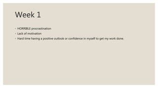 Week 1
◦ HORRIBLE procrastination
◦ Lack of motivation
◦ Hard time having a positive outlook or confidence in myself to get my work done.
 