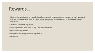 Rewards...
◦ Having the satisfaction of completing all of my work before anything else was already a reward
in itself, but along with that, IF I were to get everything done I needed to first I would allow
myself to...
◦ workout to relieve my stress
◦ treat myself to a food item of my choice GUILT FREE!
◦ go out with my friends
◦ listen and study any music of my choice
◦ relaxation
 