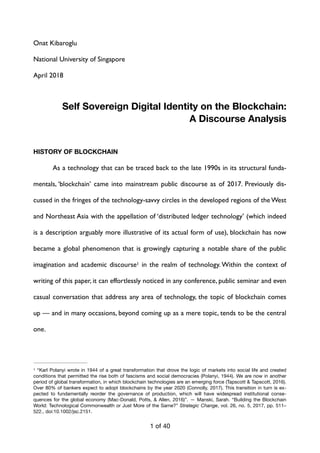 Onat Kibaroglu
National University of Singapore
April 2018
Self Sovereign Digital Identity on the Blockchain:
A Discourse Analysis
HISTORY OF BLOCKCHAIN
As a technology that can be traced back to the late 1990s in its structural funda-
mentals, ‘blockchain’ came into mainstream public discourse as of 2017. Previously dis-
cussed in the fringes of the technology-savvy circles in the developed regions of the West
and Northeast Asia with the appellation of ‘distributed ledger technology’ (which indeed
is a description arguably more illustrative of its actual form of use), blockchain has now
became a global phenomenon that is growingly capturing a notable share of the public
imagination and academic discourse in the realm of technology. Within the context of1
writing of this paper, it can effortlessly noticed in any conference, public seminar and even
casual conversation that address any area of technology, the topic of blockchain comes
up — and in many occasions, beyond coming up as a mere topic, tends to be the central
one.
“Karl Polanyi wrote in 1944 of a great transformation that drove the logic of markets into social life and created1
conditions that permitted the rise both of fascisms and social democracies (Polanyi, 1944). We are now in another
period of global transformation, in which blockchain technologies are an emerging force (Tapscott & Tapscott, 2016).
Over 80% of bankers expect to adopt blockchains by the year 2020 (Connolly, 2017). This transition in turn is ex-
pected to fundamentally reorder the governance of production, which will have widespread institutional conse-
quences for the global economy (Mac-Donald, Potts, & Allen, 2016)”. — Manski, Sarah. “Building the Blockchain
World: Technological Commonwealth or Just More of the Same?” Strategic Change, vol. 26, no. 5, 2017, pp. 511–
522., doi:10.1002/jsc.2151.
of1 40
 