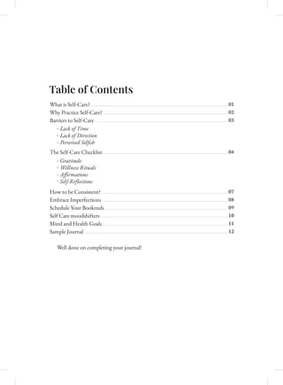 Table of Contents
What is Self-Care?
Why Practice Self-Care?
Barriers to Self-Care
The Self-Care Checklist
How to be Consistent?
Embrace Imperfections
Schedule Your Bookends
Self Care moodshifters
Mind and Health Goals
Sam�le �o��nal
Well done on completing your journal!
01
02
03
04
07
08
09
10
11
12
Lack of Time
Lack of Direction
Perceived Selﬁsh
Gratitude
Wellness Rituals
Aﬃrmations
Self-Reﬂections
C
M
Y
CM
MY
CY
CMY
K
3 Changes.pdf 1 11/22/2023 1:05:20 PM
 
