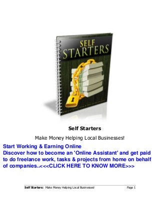 Self Starters: Make Money Helping Local Businesses! Page 1
Self Starters
Make Money Helping Local Businesses!
Start Working & Earning Online
Discover how to become an 'Online Assistant' and get paid
to do freelance work, tasks & projects from home on behalf
of companies..<<<CLICK HERE TO KNOW MORE>>>
 