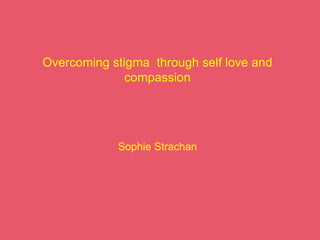 Overcoming stigma through self love and
compassion
Sophie Strachan
 