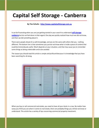 Capital Self Storage - Canberra
_____________________________________________________________________________________

                     By Ties Schultz - http://www.capitalselfstorage.com.au



It can be frustrating when you are just getting started in your search to understand self storage
canberra but do not feel alone in that regard. One day we quickly realized how much we did not know,
and then we did something about it.

There were people ahead of us with knowledge, and we are the same with others like you - nothing
different. The bottom line is that sometimes you just do not know what is inside a piece of content that
could be tremendously useful. Much depends on your situation, and that may cause you to remember
some things as being undesirable and to be avoided.

The reason you should read this article is simple and profound because it is knowledge that you have
been searching for all along.




When you buy or sell commercial real estate, you need to have all your ducks in a row. No matter how
savvy you think you are when it comes to real estate, there are probably things you still do not know or
understand. This article has a variety of tips concerning commercial property investment.
 