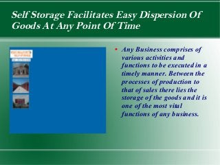 Self Storage Facilitates Easy Dispersion Of
Goods At Any Point Of Time

                       ●   Any Business comprises of
                           various activities and
                           functions to be executed in a
                           timely manner. Between the
                           processes of production to
                           that of sales there lies the
                           storage of the goods and it is
                           one of the most vital
                           functions of any business.
 