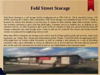 Fohl Street Storage
Fohl Street Storage is a self storage facility headquartered at 3700 Fohl St. SW in beautiful Canton, OH
44706, servicing the Canton, Ohio community. Fohl Street Storage was established back in 1977. Being in
business for almost four decades is not that easy. It cannot be done without impeccable customer service.
Our business continues to grow with that philosophy. Customer service is number one. In addition to our
customer service, we offer experience and a state of the art complex to help you, and provide the local self
storage community top rated storage units. Come in and see for yourself! Our clients and friends include
visitors to Canton and its neighboring cities as well.
More than 90% of shoppers are turning to the web in search of high quality goods and services, many local
businesses are listing their s/home/u8-n/Documents/Ashish Thakur 25-04-2015/fohl Storage/images/FSS-
office.jpgervices on various online directories as well as creating a web presence as a way of providing
customers with a more affordable as well as an effective way of service delivery. We hope that our presence
here on the web will communicate our skill as well as our commitment to the customers needs.
 