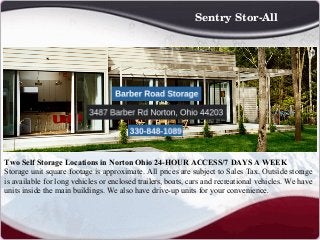 Two Self Storage Locations in Norton Ohio 24-HOUR ACCESS/7 DAYS A WEEK
Storage unit square footage is approximate. All prices are subject to Sales Tax. Outside storage
is available for long vehicles or enclosed trailers, boats, cars and recreational vehicles. We have
units inside the main buildings. We also have drive-up units for your convenience.
 
Sentry Stor­All
 