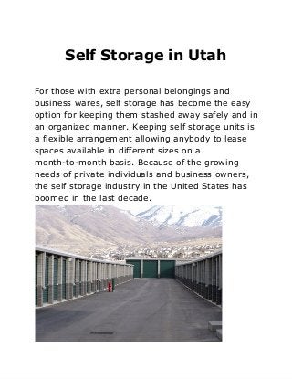 Self Storage in Utah
For those with extra personal belongings and
business wares, self storage has become the easy
option for keeping them stashed away safely and in
an organized manner. Keeping self storage units is
a flexible arrangement allowing anybody to lease
spaces available in different sizes on a
month-to-month basis. Because of the growing
needs of private individuals and business owners,
the self storage industry in the United States has
boomed in the last decade.
 