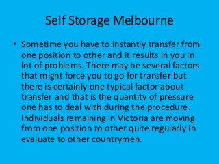 Self Storage Melbourne
• Sometime you have to instantly transfer from
one position to other and it results in you in
lot of problems. There may be several factors
that might force you to go for transfer but
there is certainly one typical factor about
transfer and that is the quantity of pressure
one has to deal with during the procedure.
Individuals remaining in Victoria are moving
from one position to other quite regularly in
evaluate to other countrymen.
 