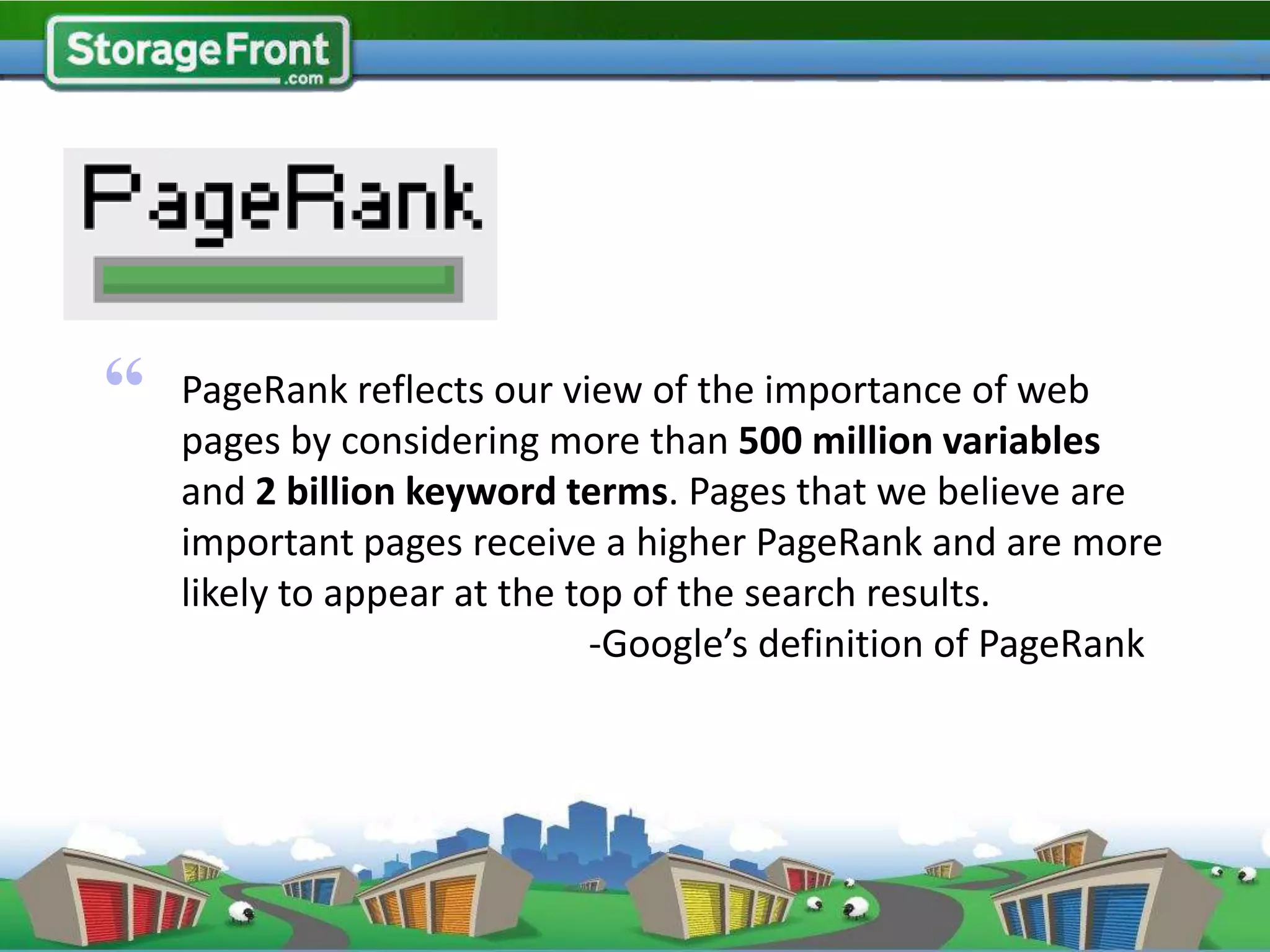 Page Rank



“   PageRank reflects our view of the importance of web
    pages by considering more than 500 million variables
    and 2 billion keyword terms. Pages that we believe are
    important pages receive a higher PageRank and are more
    likely to appear at the top of the search results.
                             -Google’s definition of PageRank
 