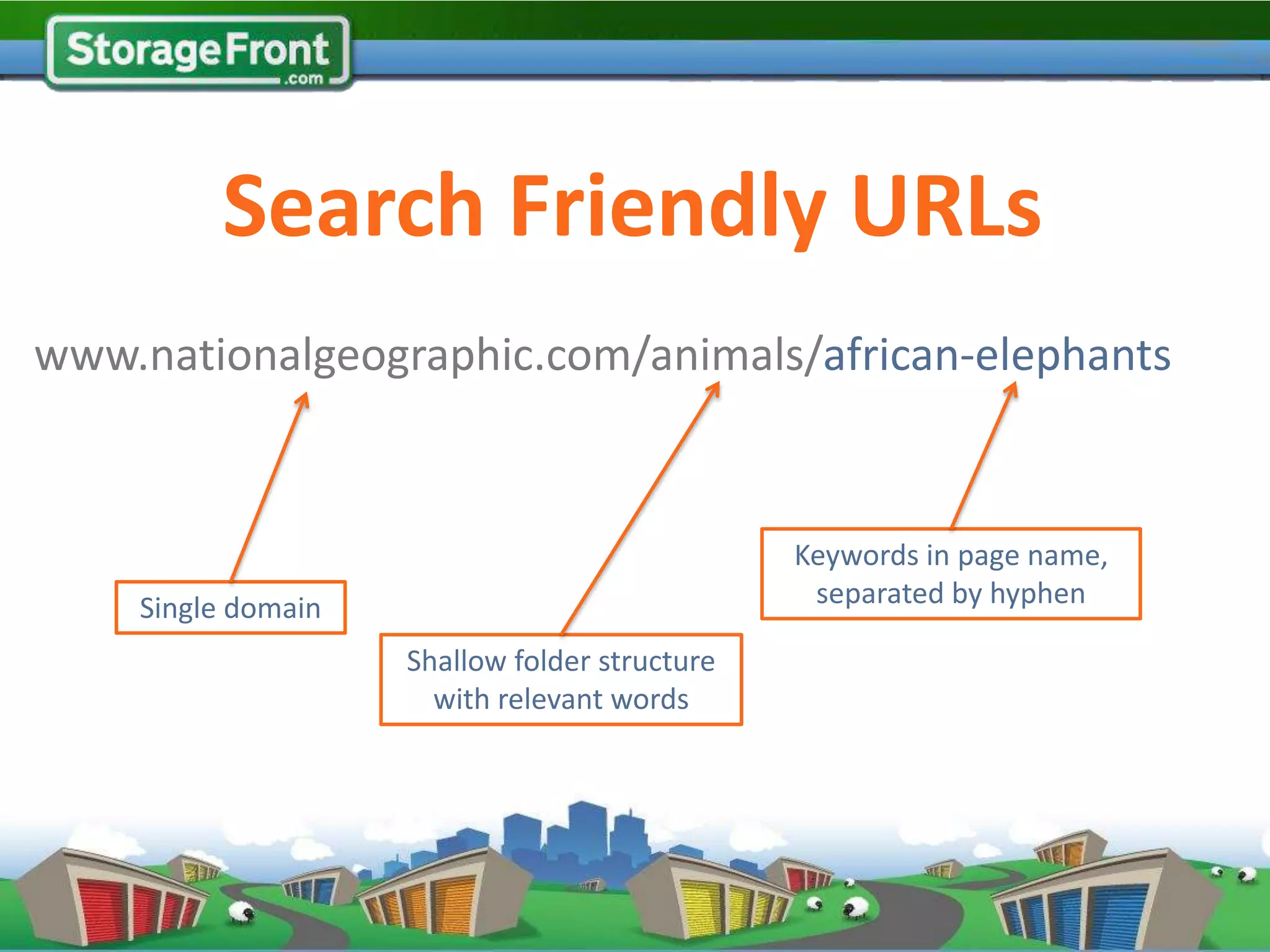 Search Friendly URLs
www.nationalgeographic.com/animals/african-elephants


                                               Keywords in page name,
    Single domain                               separated by hyphen

                    Shallow folder structure
                      with relevant words
 
