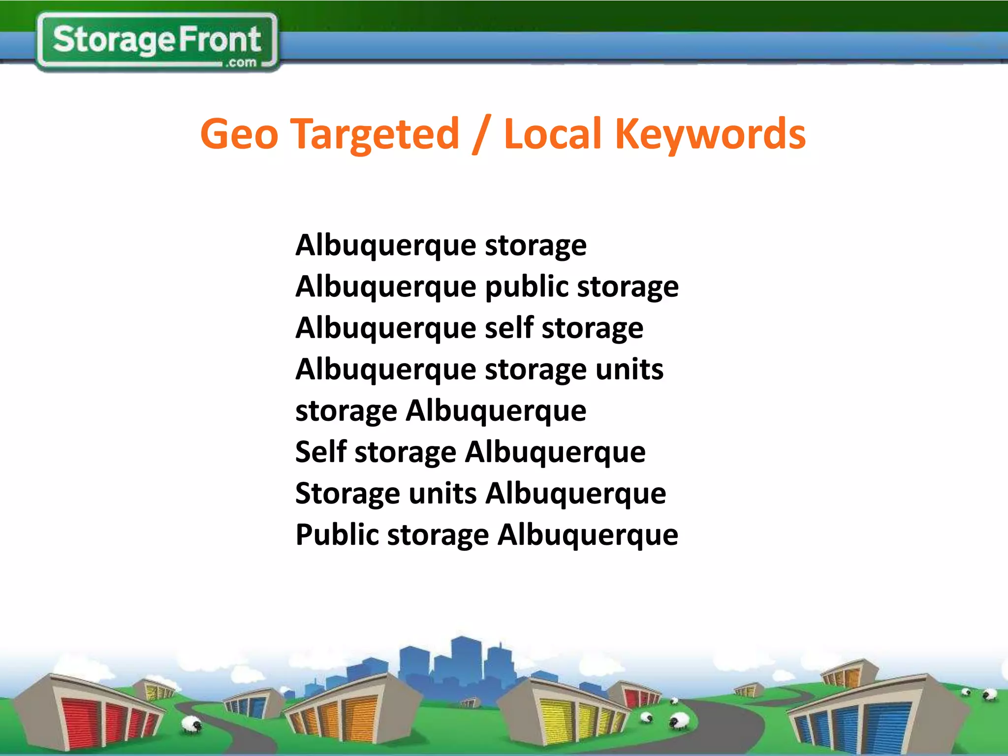 Geo Targeted / Local Keywords

    Albuquerque storage
    Albuquerque public storage
    Albuquerque self storage
    Albuquerque storage units
    storage Albuquerque
    Self storage Albuquerque
    Storage units Albuquerque
    Public storage Albuquerque
 