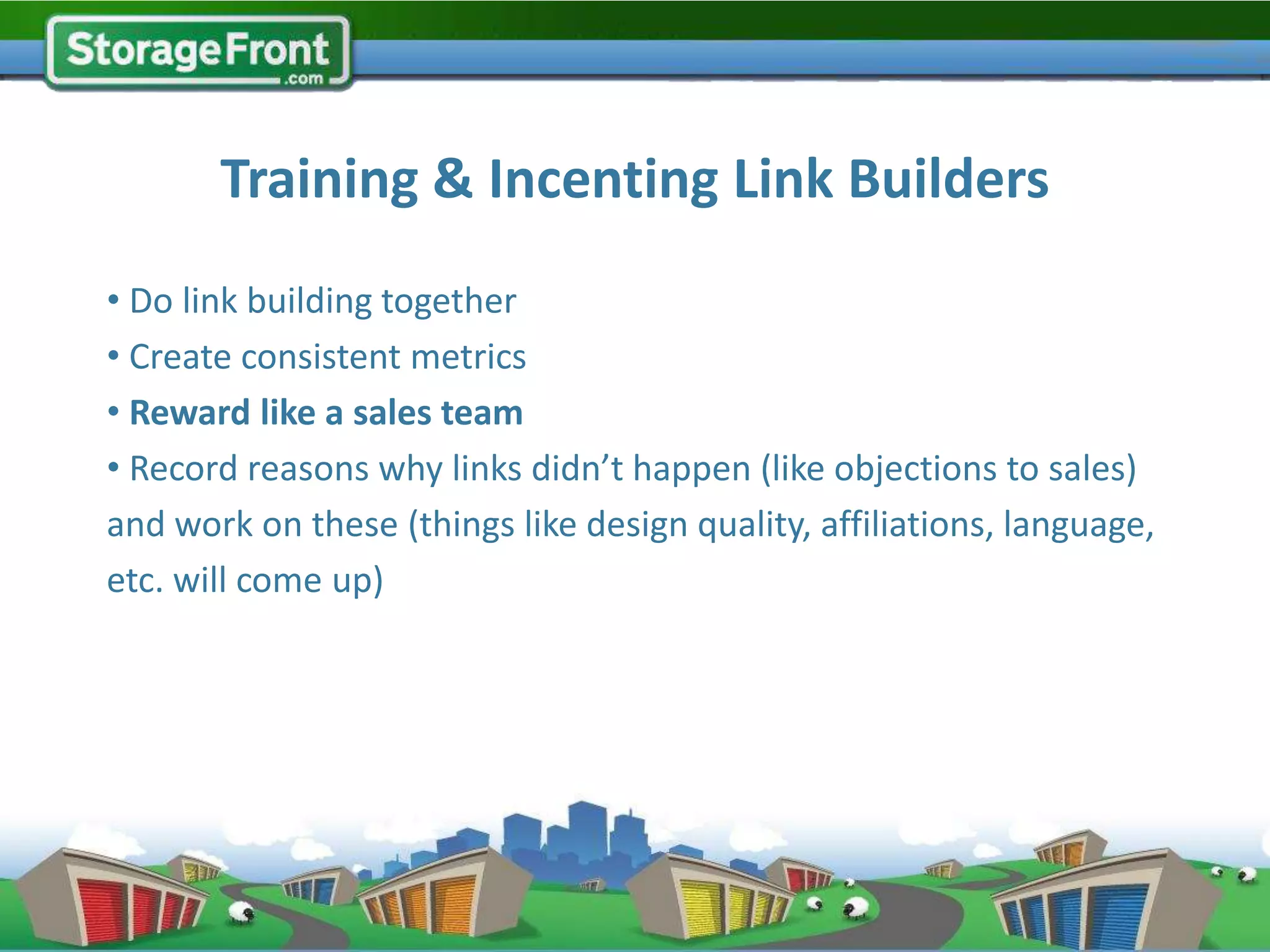 Training & Incenting Link Builders
• Do link building together
• Create consistent metrics
• Reward like a sales team
• Record reasons why links didn’t happen (like objections to sales)
and work on these (things like design quality, affiliations, language,
etc. will come up)




                                       Training Camp (via Gil Searcy on Flickr)
 