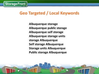 Geo Targeted / Local Keywords

    Albuquerque storage
    Albuquerque public storage
    Albuquerque self storage
    Albuquerque storage units
    storage Albuquerque
    Self storage Albuquerque
    Storage units Albuquerque
    Public storage Albuquerque
 