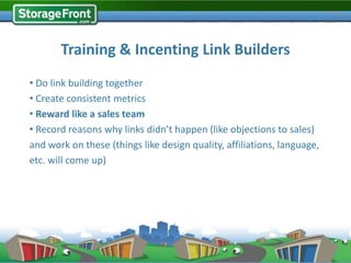 Training & Incenting Link Builders
• Do link building together
• Create consistent metrics
• Reward like a sales team
• Record reasons why links didn’t happen (like objections to sales)
and work on these (things like design quality, affiliations, language,
etc. will come up)




                                       Training Camp (via Gil Searcy on Flickr)
 