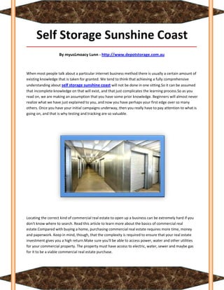 Self Storage Sunshine Coast
_____________________________________________________________________________________

                   By myusLmoacy Lunn - http://www.depotstorage.com.au



When most people talk about a particular internet business method there is usually a certain amount of
existing knowledge that is taken for granted. We tend to think that achieving a fully comprehensive
understanding about self storage sunshine coast will not be done in one sitting.So it can be assumed
that incomplete knowledge on that will exist, and that just complicates the learning process.So as you
read on, we are making an assumption that you have some prior knowledge. Beginners will almost never
realize what we have just explained to you, and now you have perhaps your first edge over so many
others. Once you have your initial campaigns underway, then you really have to pay attention to what is
going on, and that is why testing and tracking are so valuable.




Locating the correct kind of commercial real estate to open up a business can be extremely hard if you
don't know where to search. Read this article to learn more about the basics of commercial real
estate.Compared with buying a home, purchasing commercial real estate requires more time, money
and paperwork. Keep in mind, though, that the complexity is required to ensure that your real estate
investment gives you a high return.Make sure you'll be able to access power, water and other utilities
for your commercial property. The property must have access to electric, water, sewer and maybe gas
for it to be a viable commercial real estate purchase.
 