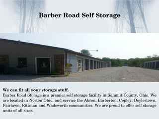 We can fit all your storage stuff.
Barber Road Storage is a premier self storage facility in Summit County, Ohio. We 
are located in Norton Ohio, and service the Akron, Barberton, Copley, Doylestown, 
Fairlawn, Rittman and Wadsworth communities. We are proud to offer self storage 
units of all sizes.
    Barber Road Self Storage 
 