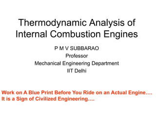 Thermodynamic Analysis of
Internal Combustion Engines
P M V SUBBARAO
Professor
Mechanical Engineering Department
IIT Delhi
Work on A Blue Print Before You Ride on an Actual Engine….
It is a Sign of Civilized Engineering….
 