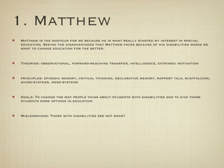 1. Matthew
Matthew is the shotgun for me because he is what really started my interest in special
education. Seeing the disadvantages that Matthew faces because of his disabilities makes me
want to change education for the better.


Theories: observational, forward-reaching transfer, intelligence, extrinsic motivation


principles: episodic memory, critical thinking, declarative memory, rapport talk, scaffolding,
micro-systems, meso-systems


Goals: To change the way people think about students with disabilities and to give those
students more options in education


Mislearnings: Those with disabilities are not smart
 