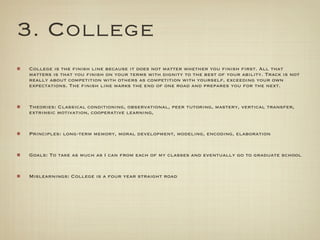 3. College
College is the finish line because it does not matter whether you finish first. All that
matters is that you finish on your terms with dignity to the best of your ability. Track is not
really about competition with others as competition with yourself, exceeding your own
expectations. The finish line marks the end of one road and prepares you for the next.


Theories: Classical conditioning, observational, peer tutoring, mastery, vertical transfer,
extrinsic motivation, cooperative learning,


Principles: long-term memory, moral development, modeling, encoding, elaboration


Goals: To take as much as I can from each of my classes and eventually go to graduate school


Mislearnings: College is a four year straight road
 