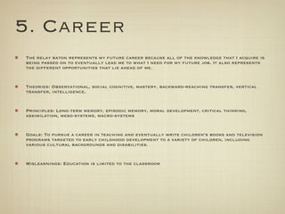 5. Career
The relay baton represents my future career because all of the knowledge that I acquire is
being passed on to eventually lead me to what I need for my future job. It also represents
the different opportunities that lie ahead of me.


Theories: Observational, social cognitive, mastery, backward-reaching transfer, vertical
transfer, intelligence,


Principles: Long-term memory, episodic memory, moral development, critical thinking,
assimilation, meso-systems, macro-systems


Goals: To pursue a career in teaching and eventually write children’s books and television
programs targeted to early childhood development to a variety of children, including
various cultural backgrounds and disabilities.


Mislearnings: Education is limited to the classroom
 