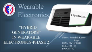 “HYBRID
GENERATORS”
IN WEARABLE
ELECTRONICS-PHASE 2
Wearable
Electronics
Name – Abhishek Kumar
Singh
USN - IRV15EE001
ROLL NO - 63
BATCH – P3
 
