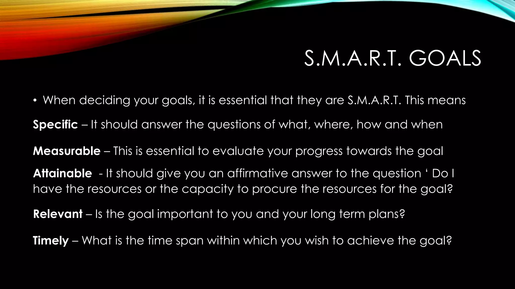 S.M.A.R.T. GOALS
• When deciding your goals, it is essential that they are S.M.A.R.T. This means
Specific – It should answer the questions of what, where, how and when
Measurable – This is essential to evaluate your progress towards the goal
Attainable - It should give you an affirmative answer to the question ‘ Do I
have the resources or the capacity to procure the resources for the goal?
Relevant – Is the goal important to you and your long term plans?
Timely – What is the time span within which you wish to achieve the goal?
 