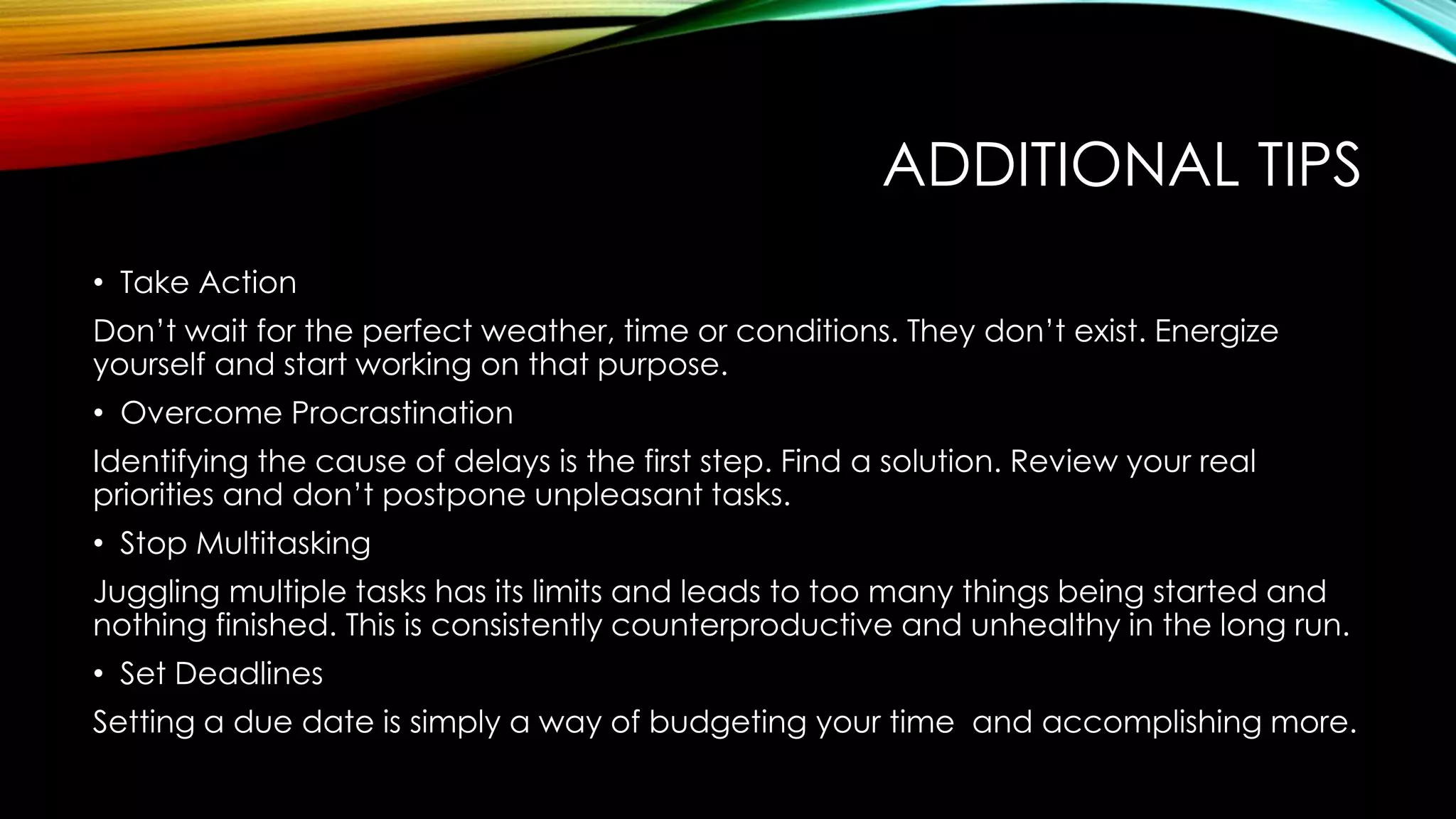ADDITIONAL TIPS
• Take Action
Don’t wait for the perfect weather, time or conditions. They don’t exist. Energize
yourself and start working on that purpose.
• Overcome Procrastination
Identifying the cause of delays is the first step. Find a solution. Review your real
priorities and don’t postpone unpleasant tasks.
• Stop Multitasking
Juggling multiple tasks has its limits and leads to too many things being started and
nothing finished. This is consistently counterproductive and unhealthy in the long run.
• Set Deadlines
Setting a due date is simply a way of budgeting your time and accomplishing more.
 