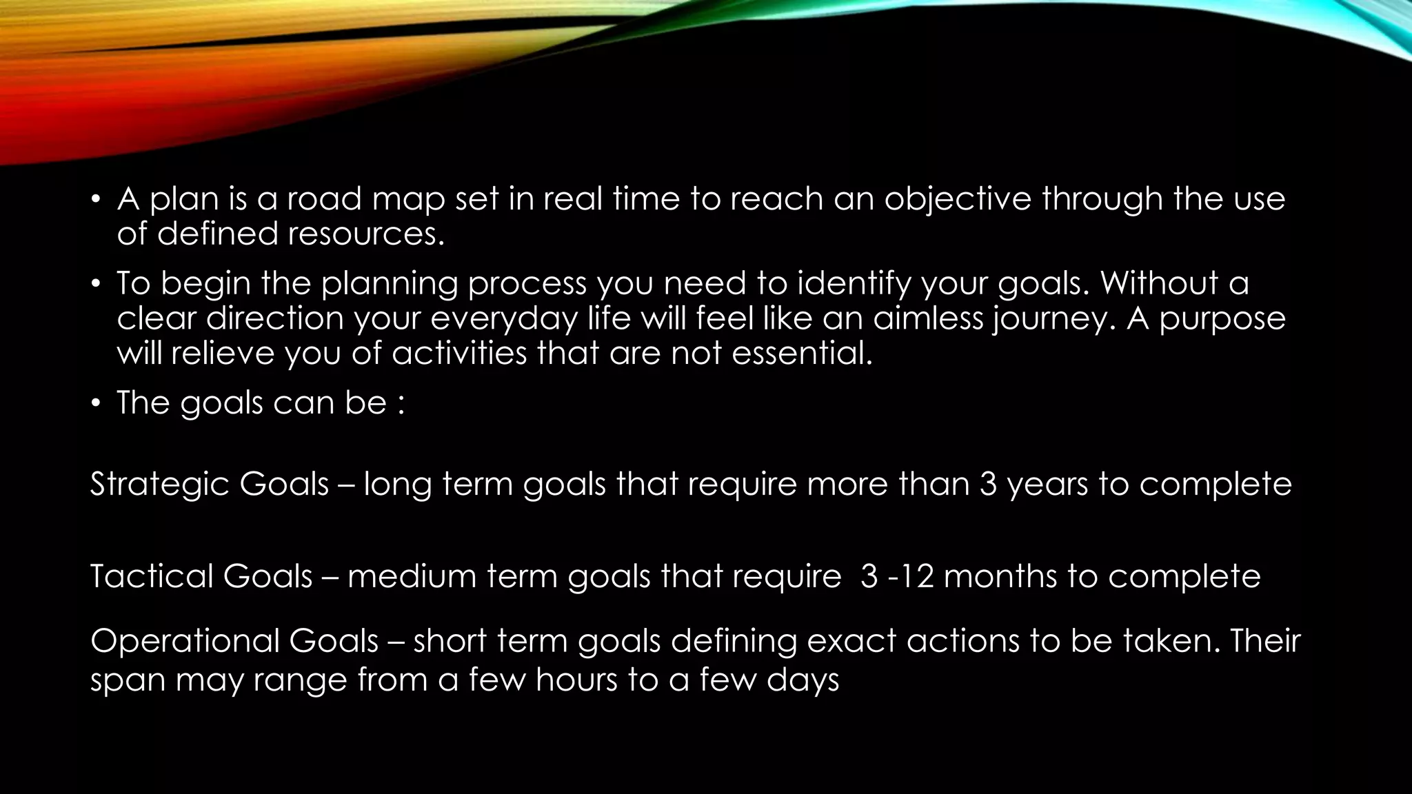 • A plan is a road map set in real time to reach an objective through the use
of defined resources.
• To begin the planning process you need to identify your goals. Without a
clear direction your everyday life will feel like an aimless journey. A purpose
will relieve you of activities that are not essential.
• The goals can be :
Strategic Goals – long term goals that require more than 3 years to complete
Tactical Goals – medium term goals that require 3 -12 months to complete
Operational Goals – short term goals defining exact actions to be taken. Their
span may range from a few hours to a few days
 