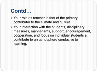Contd…
 Your role as teacher is that of the primary
contributor to the climate and culture.
 Your interaction with the students, disciplinary
measures, mannerisms, support, encouragement,
cooperation, and focus on individual students all
contribute to an atmosphere conducive to
learning.
 