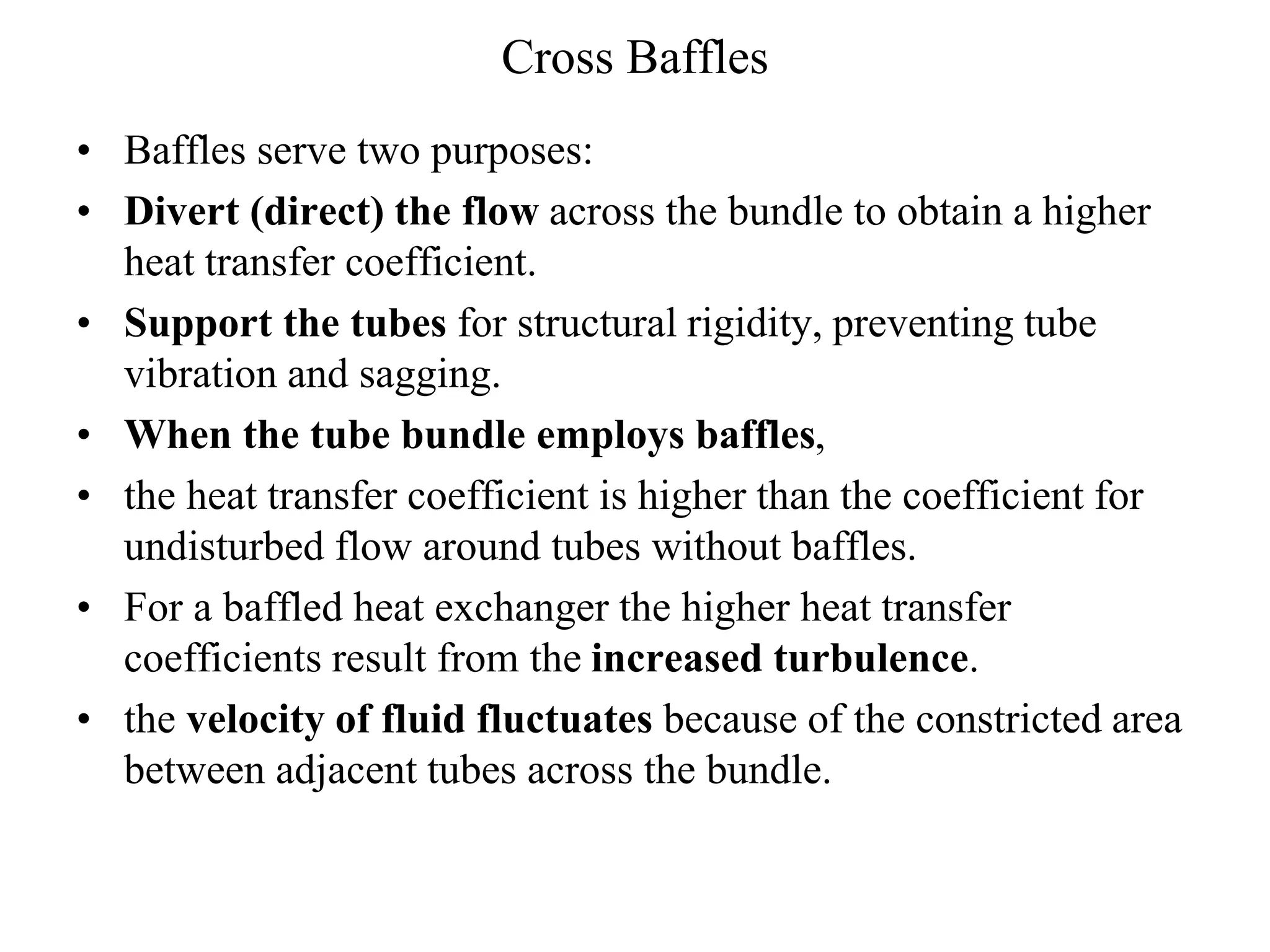 Cross Baffles
• Baffles serve two purposes:
• Divert (direct) the flow across the bundle to obtain a higher
heat transfer coefficient.
• Support the tubes for structural rigidity, preventing tube
vibration and sagging.
• When the tube bundle employs baffles,
• the heat transfer coefficient is higher than the coefficient for
undisturbed flow around tubes without baffles.
• For a baffled heat exchanger the higher heat transfer
coefficients result from the increased turbulence.
• the velocity of fluid fluctuates because of the constricted area
between adjacent tubes across the bundle.
 