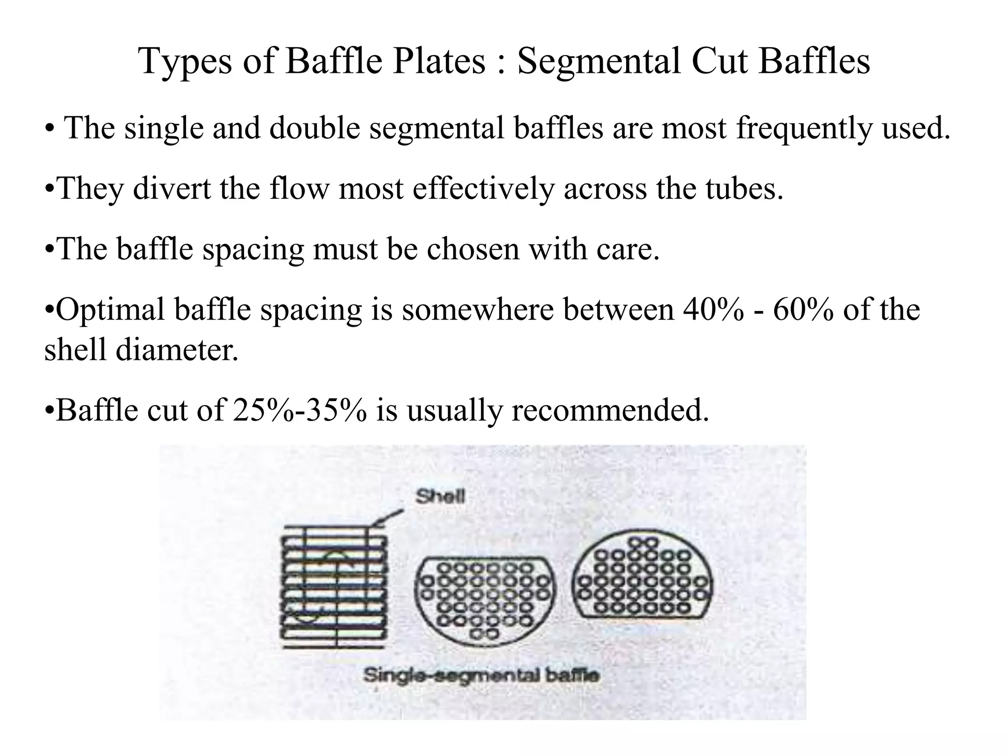 Types of Baffle Plates : Segmental Cut Baffles
• The single and double segmental baffles are most frequently used.
•They divert the flow most effectively across the tubes.
•The baffle spacing must be chosen with care.
•Optimal baffle spacing is somewhere between 40% - 60% of the
shell diameter.
•Baffle cut of 25%-35% is usually recommended.
 