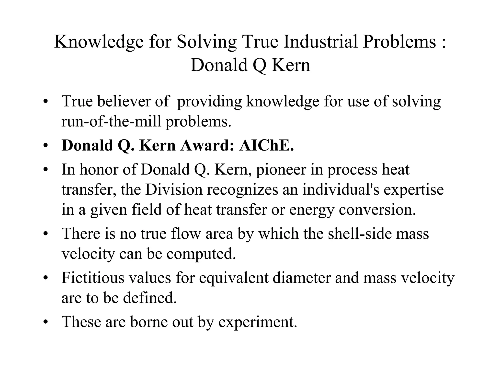 Knowledge for Solving True Industrial Problems :
Donald Q Kern
• True believer of providing knowledge for use of solving
run-of-the-mill problems.
• Donald Q. Kern Award: AIChE.
• In honor of Donald Q. Kern, pioneer in process heat
transfer, the Division recognizes an individual's expertise
in a given field of heat transfer or energy conversion.
• There is no true flow area by which the shell-side mass
velocity can be computed.
• Fictitious values for equivalent diameter and mass velocity
are to be defined.
• These are borne out by experiment.
 