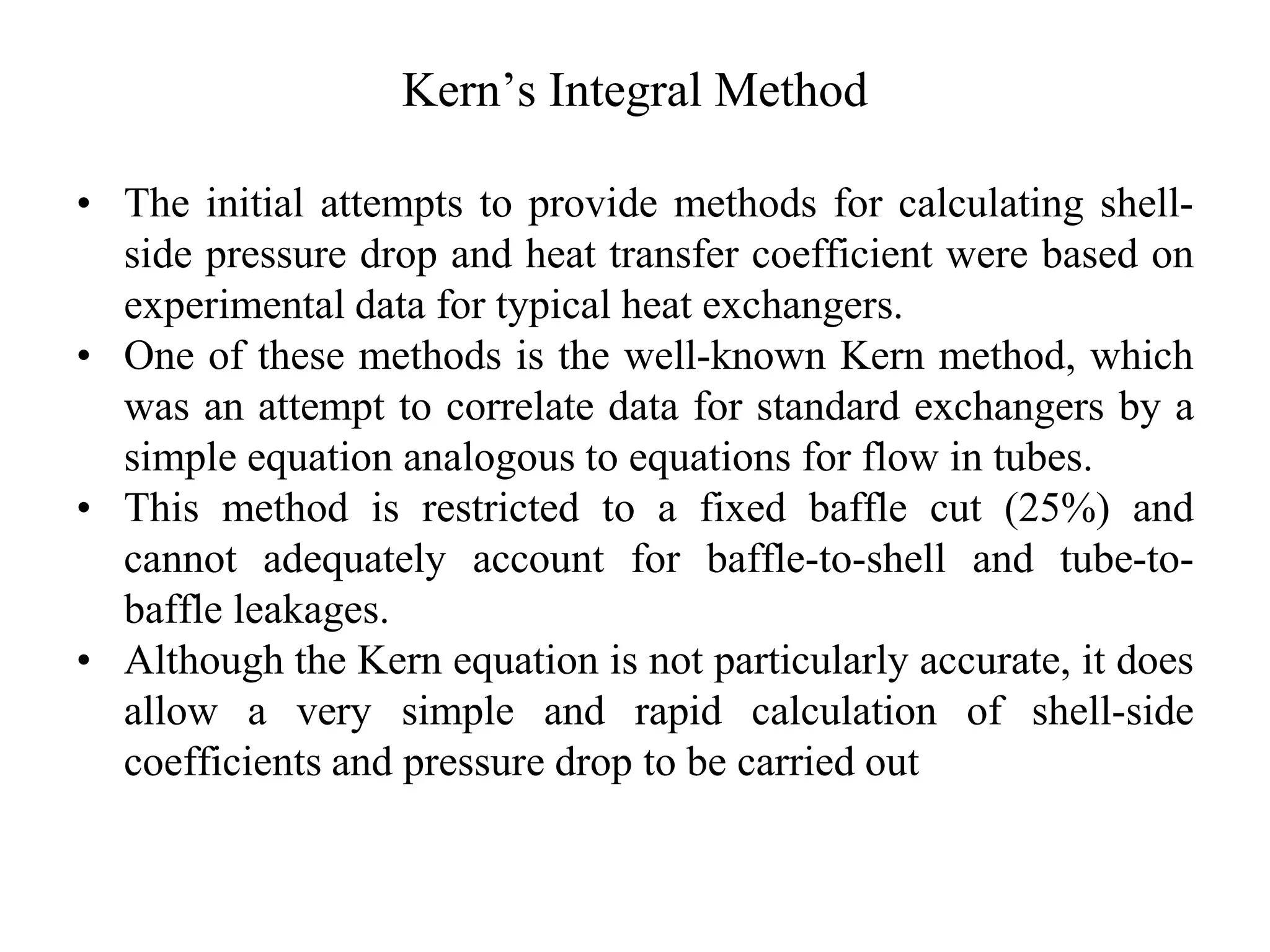 Kern’s Integral Method
• The initial attempts to provide methods for calculating shell-
side pressure drop and heat transfer coefficient were based on
experimental data for typical heat exchangers.
• One of these methods is the well-known Kern method, which
was an attempt to correlate data for standard exchangers by a
simple equation analogous to equations for flow in tubes.
• This method is restricted to a fixed baffle cut (25%) and
cannot adequately account for baffle-to-shell and tube-to-
baffle leakages.
• Although the Kern equation is not particularly accurate, it does
allow a very simple and rapid calculation of shell-side
coefficients and pressure drop to be carried out
 