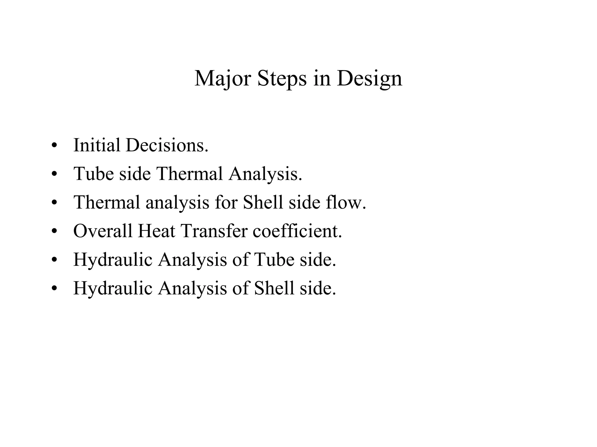 Major Steps in Design
• Initial Decisions.
• Tube side Thermal Analysis.
• Thermal analysis for Shell side flow.
• Overall Heat Transfer coefficient.
• Hydraulic Analysis of Tube side.
• Hydraulic Analysis of Shell side.
 