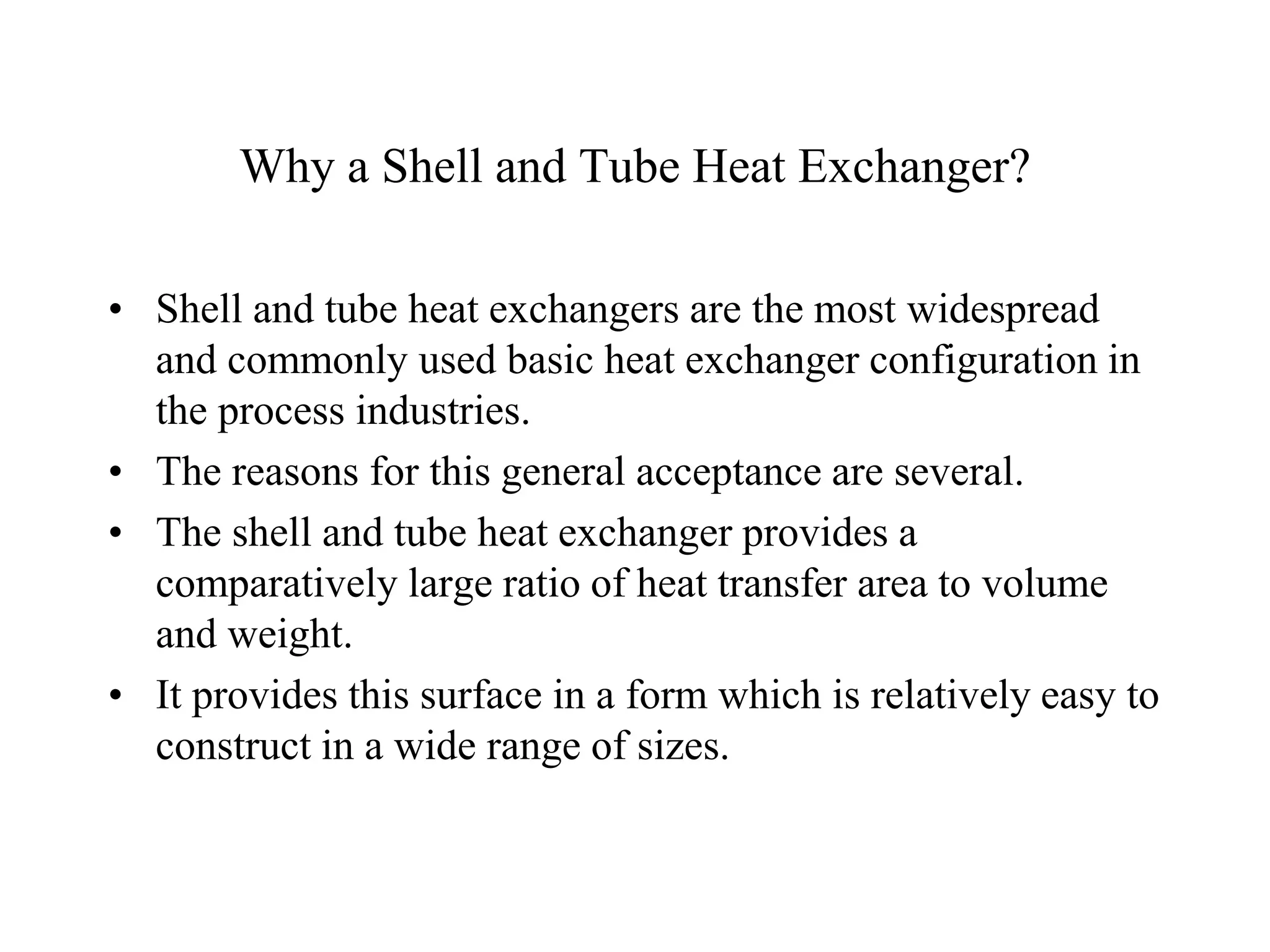 Why a Shell and Tube Heat Exchanger?
• Shell and tube heat exchangers are the most widespread
and commonly used basic heat exchanger configuration in
the process industries.
• The reasons for this general acceptance are several.
• The shell and tube heat exchanger provides a
comparatively large ratio of heat transfer area to volume
and weight.
• It provides this surface in a form which is relatively easy to
construct in a wide range of sizes.
 