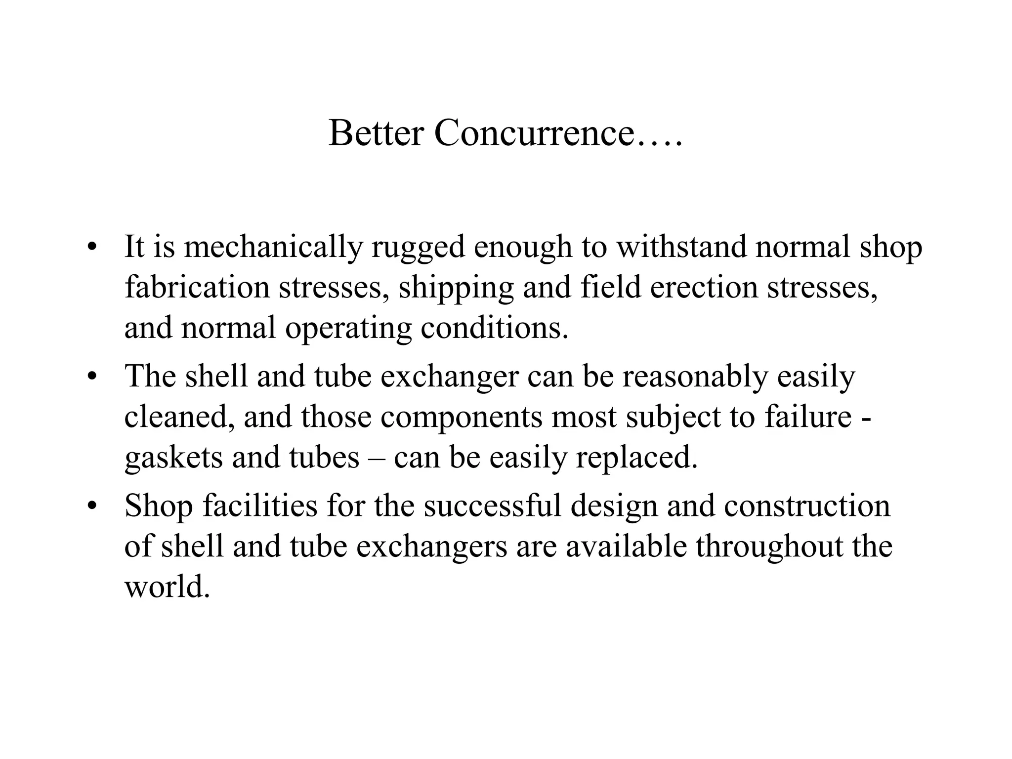 Better Concurrence….
• It is mechanically rugged enough to withstand normal shop
fabrication stresses, shipping and field erection stresses,
and normal operating conditions.
• The shell and tube exchanger can be reasonably easily
cleaned, and those components most subject to failure -
gaskets and tubes – can be easily replaced.
• Shop facilities for the successful design and construction
of shell and tube exchangers are available throughout the
world.
 