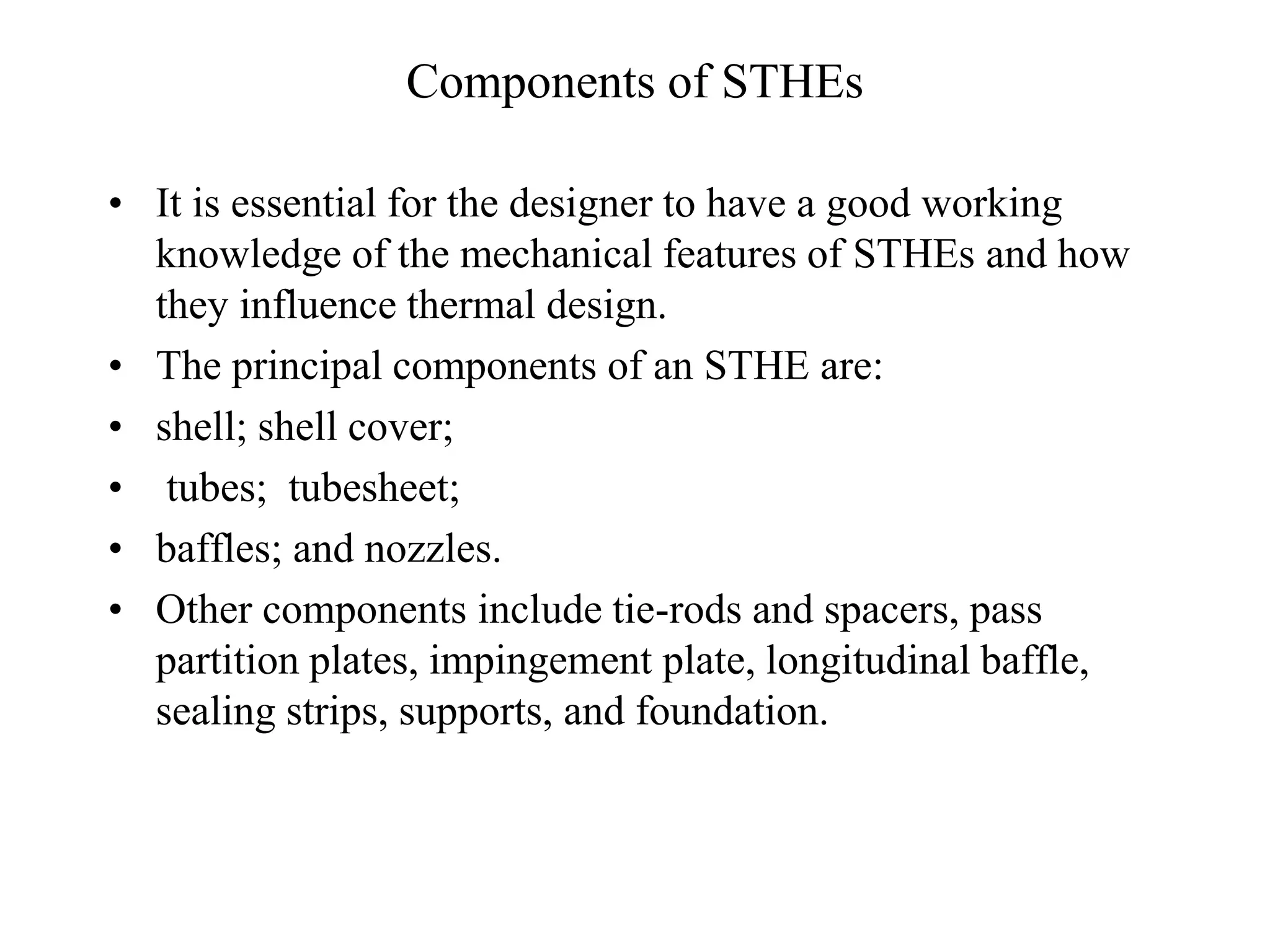 Components of STHEs
• It is essential for the designer to have a good working
knowledge of the mechanical features of STHEs and how
they influence thermal design.
• The principal components of an STHE are:
• shell; shell cover;
• tubes; tubesheet;
• baffles; and nozzles.
• Other components include tie-rods and spacers, pass
partition plates, impingement plate, longitudinal baffle,
sealing strips, supports, and foundation.
 