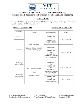 SCHOOL OF MECHANICAL AND BUILDING SCIENCES
     Schedule for Self study course VIII- Semester, B.Tech. -Mechanical Engineering

                                             CIRCULAR
   In order to fulfill the requirements of B.Tech. Mechanical Engineering , the final year students are
   requested to attend the following lectures.

      Date : 17 February 2010                                     Venue: CDMM- 403 & 404

          SUBJECT
                                   Faculty               Student Reg.No.             TIME

          Economics                                        06BME 001
                                                               To
                                                                                9.30 – 11.00 A.M
                                                           06BME 095
                                                         And 05BME 018
                               Prof. Annadurai
                                                           06BME096
                          Director- School of Social
                                                                to
          Economics        Sciences and Languages
                                                           06BME 187
                                                               And              2.30 – 4.00 P.M
                                                           04BME 131,
                                                       04BME 134, 05BME
                                                         027, 05BME 053


          Psychology                                       06BME096
         and Sociology                                          to
                                                           06BME 187
                                                               And              9.30 – 11.00 A.M
                           Prof. Dunstan Rajkumar
                                                           04BME 131,
                                                       04BME 134, 05BME
                                     And
                                                         027, 05BME 053
          Psychology
                               Prof. Hari Sundar
         and Sociology                                     06BME 001
                                                               To
                                                           06BME 095            2.30 – 4.00 P.M
                                                         And 05BME 018




Prof. R. Vezhavendhan                 Prof. P. Kuppan                        Prof. A. senthilkumar
Coordinator- Self study course        Prog. Manager-B.Tech., Mech.           Director- SMBS
 