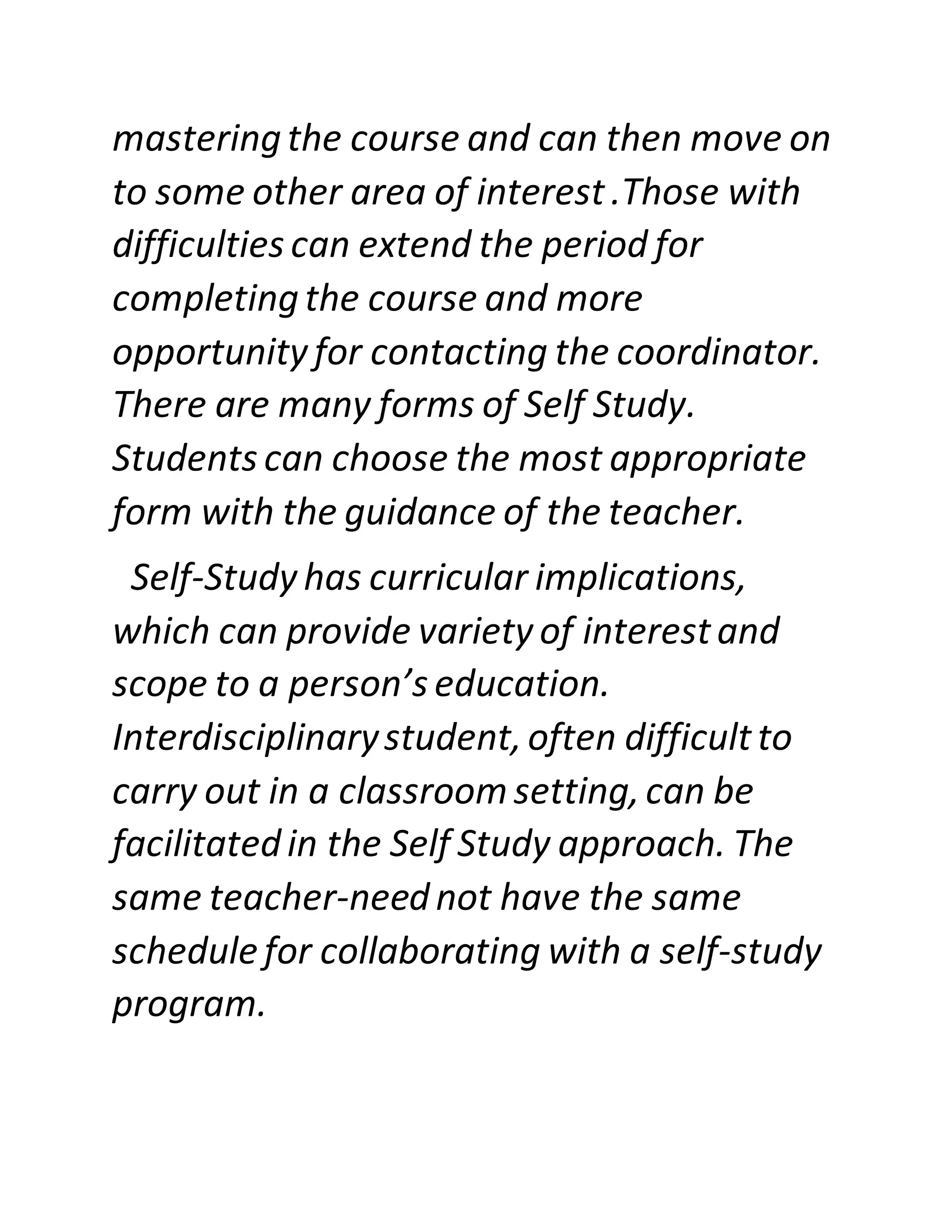 masteringthe course and can then move on
to some other area of interest.Those with
difficulties can extend the period for
completingthe course and more
opportunity for contacting the coordinator.
There are many forms of Self Study.
Students can choose the most appropriate
form with the guidance of the teacher.
Self-Study has curricular implications,
which can provide variety of interestand
scope to a person’s education.
Interdisciplinarystudent,often difficultto
carry out in a classroom setting,can be
facilitatedin the Self Study approach. The
same teacher-neednot have the same
schedulefor collaborating with a self-study
program.
 