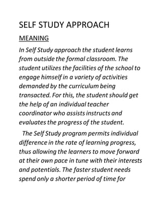 SELF STUDY APPROACH
MEANING
In Self Study approach the student learns
from outsidethe formal classroom.The
student utilizes the facilities of the school to
engage himself in a variety of activities
demanded by the curriculum being
transacted.For this, the student should get
the help of an individual teacher
coordinator who assists instructs and
evaluates the progress of the student.
The Self Study program permits individual
differencein the rate of learning progress,
thus allowing the learners to move forward
at their own pace in tune with their interests
and potentials.The fasterstudent needs
spend only a shorter period of time for
 