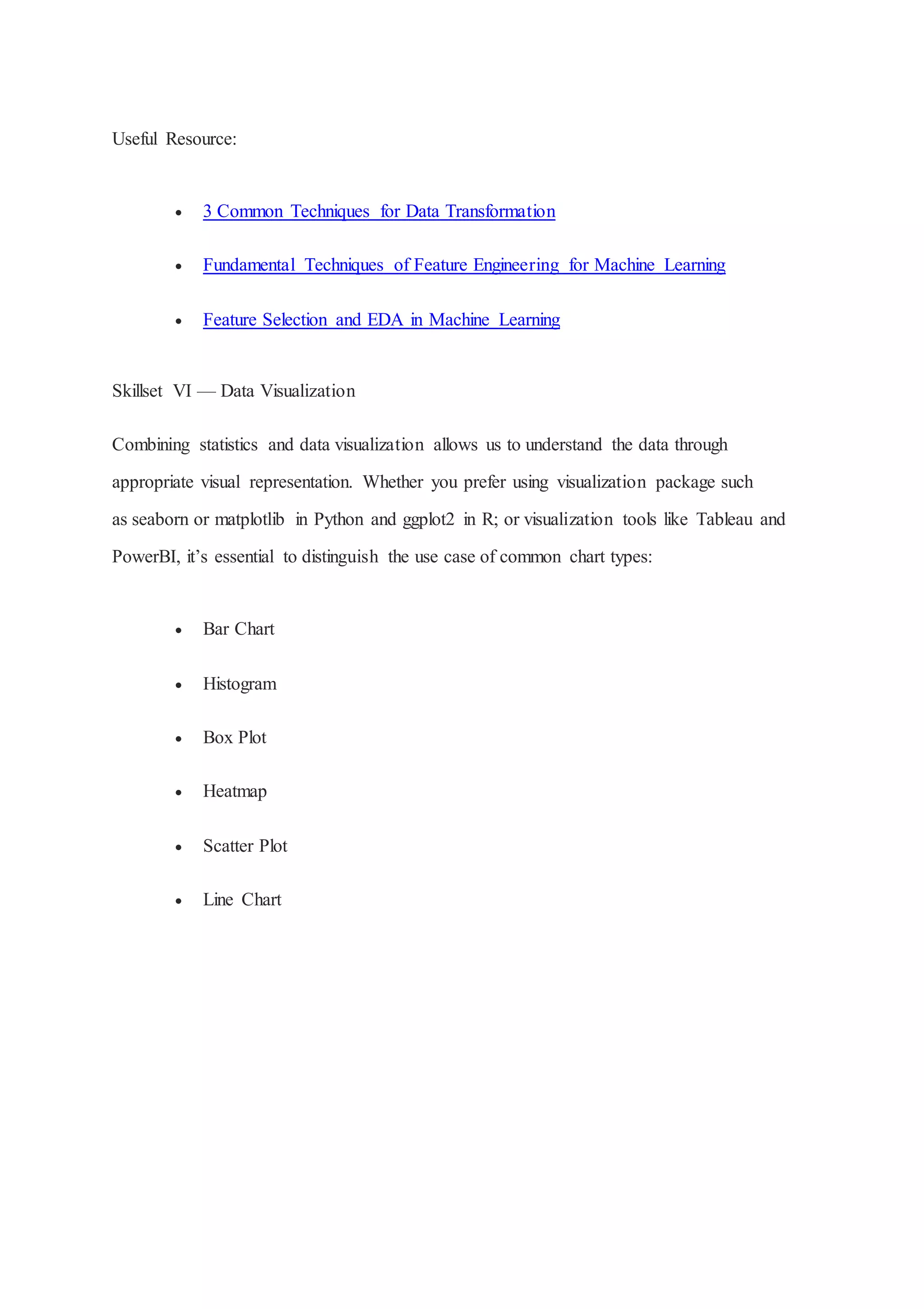 Useful Resource:
 3 Common Techniques for Data Transformation
 Fundamental Techniques of Feature Engineering for Machine Learning
 Feature Selection and EDA in Machine Learning
Skillset VI — Data Visualization
Combining statistics and data visualization allows us to understand the data through
appropriate visual representation. Whether you prefer using visualization package such
as seaborn or matplotlib in Python and ggplot2 in R; or visualization tools like Tableau and
PowerBI, it’s essential to distinguish the use case of common chart types:
 Bar Chart
 Histogram
 Box Plot
 Heatmap
 Scatter Plot
 Line Chart
 
