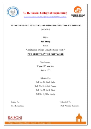 G. H. Raisoni College of Engineering
An Autonomous Institution under UGC Act 1965 |Accredited by NBA & NAAC ‘A’ Grade
DEPARTMENT OF ELECTRONICS AND TELECOMMUNICATION ENGINEERING
(2015-2016)
Subject:
Self Study
TAE-3
“Application Design Using Software Tools”
PCB ARTIST LAYOUT SOFTWARE
Year/Semester:
3rdyear / 5th semester.
Section: ‘C ’.
Submitted by:
Roll No. 26. Akash Shahu
Roll No. 30. Ashish Pandey
Roll No. 32. Kartik Tijare
Roll No. 35. Nihal Lambat
Guided By: Submitted To:
Prof. K. Kalbande Prof. Priyanka Banswani
 