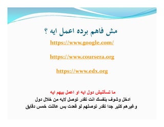 ‫؟‬ ‫اﻳﻪ‬ ‫اﻋﻤﻞ‬ ‫ﺑﺮدﻩ‬ ‫ﻓﺎﻫﻢ‬ ‫ﻣﺶ‬
https://www.google.com/
https://www.coursera.org
https://www.edx.org
‫اﯾﮫ‬ ‫ﺑﯾﮭم‬ ‫اﻋﻣل‬ ‫او‬ ‫اﯾﮫ‬ ‫دول‬ ‫ﺗﺳﺄﻟﻧﯾش‬ ‫ﻣﺎ‬
‫دول‬ ‫ﺧﻼل‬ ‫ﻣن‬ ‫ﻻﯾﮫ‬ ‫ﺗوﺻل‬ ‫ﺗﻘدر‬ ‫اﻧت‬ ‫ﺑﻧﻔﺳك‬ ‫وﺷوف‬ ‫ادﺧل‬
‫دﻗﺎﯾق‬ ‫ﺧﻣس‬ ‫ﻋﺎﻟﻧت‬ ‫ﺑس‬ ‫ﻗﻌدت‬ ‫ﻟو‬ ‫ﺗوﺻﻠﮭم‬ ‫ﺗﻘدر‬ ‫ﺟدا‬ ‫ﻛﺗﯾر‬ ‫وﻏﯾرھم‬
 