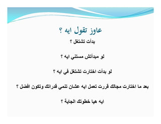 ‫؟‬ ‫اﻳﻪ‬ ‫ﺗﻘﻮل‬ ‫ﻋﺎوز‬
‫؟‬ ‫ﺗﺷﺗﻐل‬ ‫ﺑدأت‬
‫؟‬ ‫اﯾﮫ‬ ‫ﻣﺳﺗﻧﻲ‬ ‫ﻣﺑدأﺗش‬ ‫ﻟو‬
‫؟‬ ‫اﯾﮫ‬ ‫ﻓﻲ‬ ‫ﺗﺷﺗﻐل‬ ‫اﺧﺗﺎرت‬ ‫ﺑدأت‬ ‫ﻟو‬
‫؟‬ ‫اﻓﺿل‬ ‫وﺗﻛون‬ ‫ﻗدراﺗك‬ ‫ﺗﻧﻣﻲ‬ ‫ﻋﺷﺎن‬ ‫اﯾﮫ‬ ‫ﺗﻌﻣل‬ ‫ﻗررت‬ ‫ﻣﺟﺎﻟك‬ ‫اﺧﺗﺎرت‬ ‫ﻣﺎ‬ ‫ﺑﻌد‬
‫؟‬ ‫اﻟﺟﺎﯾﺔ‬ ‫ﺧطوﺗك‬ ‫ھﯾﺎ‬ ‫اﯾﮫ‬
 