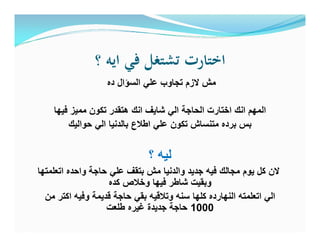 ‫؟‬ ‫اﻳﻪ‬ ‫ﻓﻲ‬ ‫ﺗﺸﺘﻐﻞ‬ ‫اﺧﺘﺎرت‬
‫ده‬ ‫اﻟﺳؤال‬ ‫ﻋﻠﻲ‬ ‫ﺗﺟﺎوب‬ ‫ﻻزم‬ ‫ﻣش‬
‫ﻓﯾﮭﺎ‬ ‫ﻣﻣﯾز‬ ‫ﺗﻛون‬ ‫ھﺗﻘدر‬ ‫اﻧك‬ ‫ﺷﺎﯾف‬ ‫اﻟﻲ‬ ‫اﻟﺣﺎﺟﺔ‬ ‫اﺧﺗﺎرت‬ ‫اﻧك‬ ‫اﻟﻣﮭم‬
‫ﺣواﻟﯾك‬ ‫اﻟﻲ‬ ‫ﺑﺎﻟدﻧﯾﺎ‬ ‫اطﻼع‬ ‫ﻋﻠﻲ‬ ‫ﺗﻛون‬ ‫ﻣﺗﻧﺳﺎش‬ ‫ﺑرده‬ ‫ﺑس‬
‫؟‬ ‫ﻟﯾﮫ‬
‫اﺗﻌﻠﻣﺗﮭﺎ‬ ‫واﺣده‬ ‫ﺣﺎﺟﺔ‬ ‫ﻋﻠﻲ‬ ‫ﺑﺗﻘف‬ ‫ﻣش‬ ‫واﻟدﻧﯾﺎ‬ ‫ﺟدﯾد‬ ‫ﻓﯾﮫ‬ ‫ﻣﺟﺎﻟك‬ ‫ﯾوم‬ ‫ﻛل‬ ‫ﻻن‬
‫ﻛده‬ ‫وﺧﻼص‬ ‫ﻓﯾﮭﺎ‬ ‫ﺷﺎطر‬ ‫وﺑﻘﯾت‬
‫ﻣن‬ ‫اﻛﺗر‬ ‫وﻓﯾﮫ‬ ‫ﻗدﯾﻣﺔ‬ ‫ﺣﺎﺟﺔ‬ ‫ﺑﻘﻲ‬ ‫وﺗﻼﻗﯾﮫ‬ ‫ﺳﻧﮫ‬ ‫ﻛﻠﮭﺎ‬ ‫اﻟﻧﮭﺎرده‬ ‫اﺗﻌﻠﻣﺗﮫ‬ ‫اﻟﻲ‬
1000‫طﻠﻌت‬ ‫ﻏﯾره‬ ‫ﺟدﯾدة‬ ‫ﺣﺎﺟﺔ‬
 