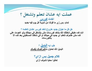 ‫؟‬ ‫وﺗﺸﺘﻐﻞ‬ ‫ﺗﺘﻌﻠﻢ‬ ‫ﻋﺸﺎن‬ ‫اﻳﻪ‬ ‫ﻋﻤﻠﺖ‬
‫ﻛورس‬ ‫اﺧدت‬
‫ﺟدﯾد‬ ‫ﻓﯾﮫ‬ ‫ﯾوم‬ ‫ﻛل‬ ‫ﺷوﯾﺔ‬ ‫ﻣن‬ ‫ﻗوﻟﻧﺎ‬ ‫ﻣﺎ‬ ‫زي‬ ‫ﺑس‬ ،‫ﺗﻣﺎم‬
‫؟‬ ‫ﺗﺗﻌﻠﻣﮫ‬ ‫ﻋﺷﺎن‬ ‫ﻛورس‬ ‫ﺗﺎﺧد‬ ‫ھﺗروح‬ ‫ﺟدﯾد‬ ‫ھﯾﻧزل‬ ‫ﻣﺎ‬ ‫ﻛل‬ ‫ھل‬
‫ﻋﻠﻲ‬ ‫اﺗﻌودت‬ ‫وﻟو‬ ‫ﻣﺟﺎﻟك‬ ‫ﻓﻲ‬ ‫ﺑﺗﺷﺗﻐل‬ ‫ﻣش‬ ‫ﻛورﺳﺎت‬ ‫ﺑﺗﺎﺧد‬ ‫اﻧك‬ ‫ﺷﻐﻠﺗك‬ ‫ھﺗﺑﻘﻲ‬ ‫ﻛده‬ ‫اﻧت‬
‫اﻻ‬ ‫ﻛده‬ ‫ﺑﻌد‬ ‫اﻟﻣﺳﺗﻘﺑﻠﻲ‬ ‫ﺷﻐﻠك‬ ‫ﻓﻲ‬ ‫او‬ ‫ﺣﯾﺎﺗك‬ ‫ﻓﻲ‬ ‫ﺟدﯾد‬ ‫اي‬ ‫ﺗﺗﻌﻠم‬ ‫ھﺗﻌرف‬ ‫ﻣش‬ ‫ﻛده‬
‫ﺑﺎﻟﻛورﺳﺎت‬
‫؟‬ ‫اﻟﺑدﯾل‬ ‫اﯾﮫ‬ ‫طب‬
‫ﺑﻧﻔﺳك‬ ‫ﻧﻔﺳك‬ ‫ﻋﻠم‬‫ت‬ ‫ﺗﺣﺎول‬ ‫اﻧك‬ ‫اﻟﺑدﯾل‬
‫ازاي؟‬ ‫ﺑس‬ ‫ﺟﻣﯾل‬ ‫ﻛﻼم‬
‫ازاي‬ ‫ﻧﺷوف‬ ‫ﻣﻌﺎﯾﺎ‬ ‫ﺗﻌﺎﻟوا‬
 