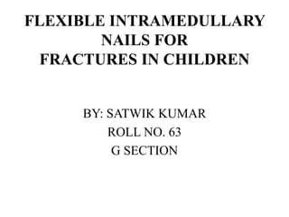 FLEXIBLE INTRAMEDULLARY 
NAILS FOR 
FRACTURES IN CHILDREN 
BY: SATWIK KUMAR 
ROLL NO. 63 
G SECTION 
 